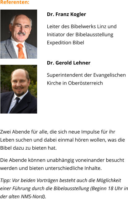 Referenten: 	 Dr. Franz Kogler Leiter des Bibelwerks Linz und Initiator der BibelausstellungExpedition Bibel Dr. Gerold Lehner  Superintendent der Evangelischen Kirche in Oberösterreich    Zwei Abende für alle, die sich neue Impulse für ihr Leben suchen und dabei einmal hören wollen, was die Bibel dazu zu bieten hat. Die Abende können unabhängig voneinander besucht werden und bieten unterschiedliche Inhalte.  Tipp: Vor beiden Vorträgen besteht auch die Möglichkeit einer Führung durch die Bibelausstellung (Beginn 18 Uhr in der alten NMS-Nord).