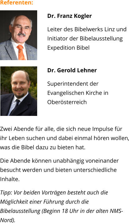 Referenten: 	 Dr. Franz Kogler Leiter des Bibelwerks Linz und Initiator der BibelausstellungExpedition Bibel Dr. Gerold Lehner  Superintendent der Evangelischen Kirche in Oberösterreich  Zwei Abende für alle, die sich neue Impulse für ihr Leben suchen und dabei einmal hören wollen, was die Bibel dazu zu bieten hat. Die Abende können unabhängig voneinander besucht werden und bieten unterschiedliche Inhalte.  Tipp: Vor beiden Vorträgen besteht auch die Möglichkeit einer Führung durch die Bibelausstellung (Beginn 18 Uhr in der alten NMS-Nord).